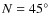 $N = 45^{\circ}$