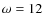$\omega=12$