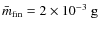 $\bar{m}_{{\rm fin}}=2\times 10^{-3} \mbox{ g}$