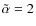 $\tilde{\alpha}=2$