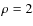 $\rho = 2$
