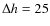 $\Delta h = 25$