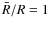 $\bar{R}/R = 1$