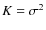 $K = \sigma^{2}$