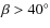 $\beta >40^{\circ}$