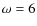 $\omega = 6$