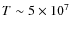 $T \sim 5 \times 10^7$