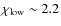 $\chi _{\rm low} \sim 2.2$