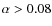 $\alpha > 0.08$
