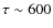 $\tau \sim
600$
