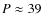 $P \approx 39$