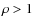 $\rho > 1$