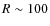 $R \sim 100$