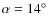 $\alpha = 14^\circ$