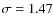 $\sigma = 1.47$