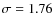 $\sigma = 1.76$