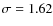$\sigma = 1.62$