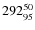 $ 292_{\rm 95}^{ 50}$