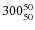 $ 300_{\rm 50}^{ 50}$