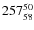 $ 257_{\rm 58}^{ 50}$