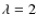 $\lambda = 2$