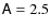 $\mathsf{A}= 2.5$