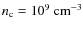 $
n_{\rm c} = 10^{9}~ {\rm cm}^{-3} $
