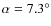 $\alpha=7.3^\circ$
