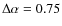$\Delta \alpha = 0.75$