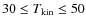 $30\leq T_{\rm kin}\leq50$