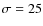 $\sigma=25$