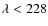 $\lambda<228$