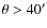 $\theta>40^\prime$