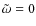 $\tilde{\omega}=0$