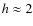 $h\approx 2$