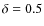 $\delta = 0.5$