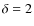 $\delta = 2$