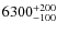 $6300^{\rm +200}_{-100}$