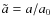 $\tilde{a}=a/a_0$