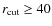 $r_{\rm cut}\ge 40$
