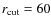 $r_{\rm cut}=60$