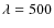 $\lambda =
500$