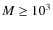 $M \geq 10^3$