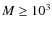 $M \ge 10^3$