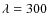 $\lambda = 300$