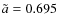 $\tilde{a}=0.695$