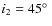 $i_2 = 45 \hbox{$^\circ$ }$