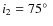 $i_2 = 75 \hbox{$^\circ$ }$