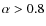 $\alpha>0.8$