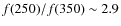$f(250)/f(350) \sim 2.9$